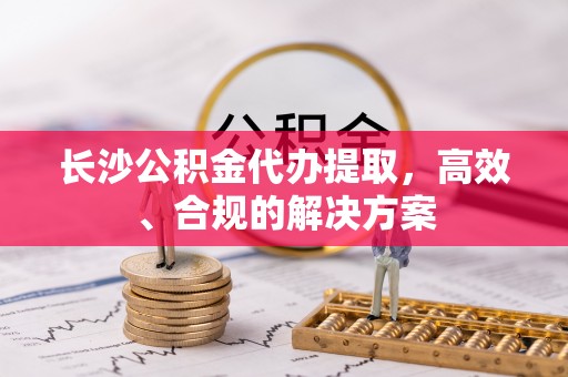 荔城长沙公积金代办提取，高效、合规的解决方案