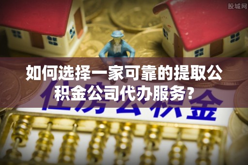 荔城如何选择一家可靠的提取公积金公司代办服务？