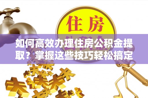 荔城如何高效办理住房公积金提取？掌握这些技巧轻松搞定