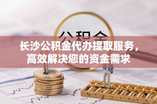 荔城长沙公积金代办提取服务，高效解决您的资金需求