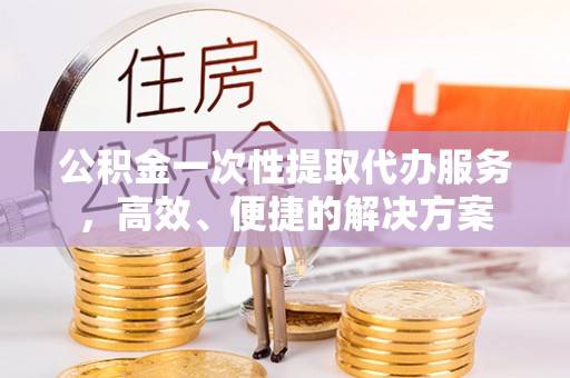 荔城公积金一次性提取代办服务，高效、便捷的解决方案