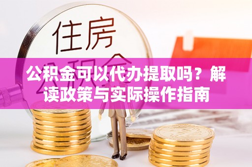 荔城公积金可以代办提取吗？解读政策与实际操作指南
