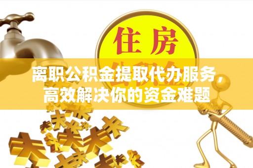 荔城离职公积金提取代办服务，高效解决你的资金难题