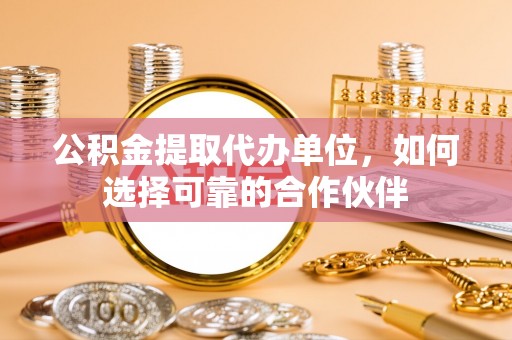 荔城公积金提取代办单位，如何选择可靠的合作伙伴