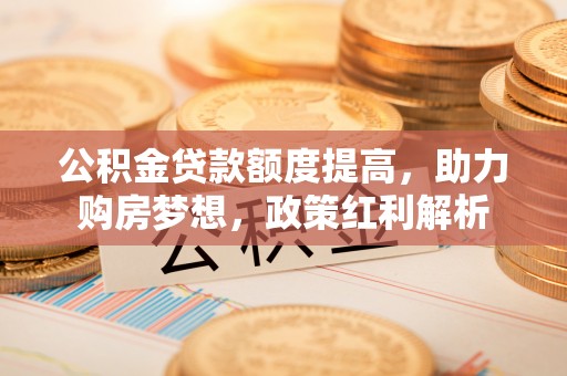 荔城公积金贷款额度提高，助力购房梦想，政策红利解析