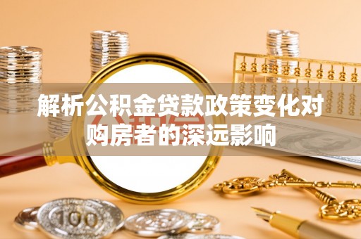 荔城解析公积金贷款政策变化对购房者的深远影响