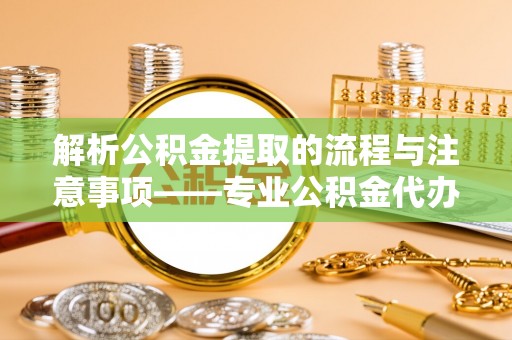 荔城解析公积金提取的流程与注意事项——专业公积金代办提取咨询服务