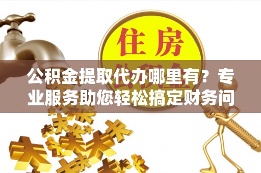 荔城公积金提取代办哪里有？专业服务助您轻松搞定财务问题