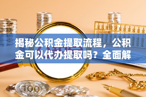荔城揭秘公积金提取流程，公积金可以代办提取吗？全面解析与实用指南