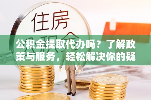荔城公积金提取代办吗？了解政策与服务，轻松解决你的疑问