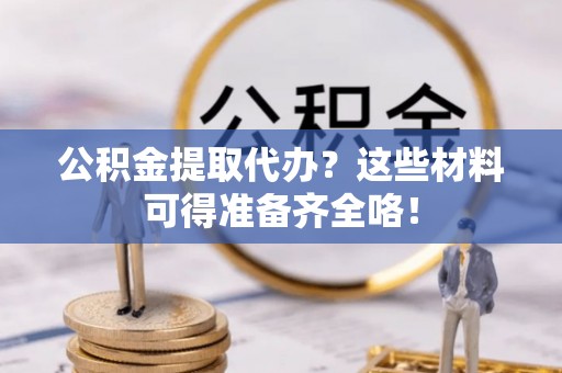 荔城公积金提取代办？这些材料可得准备齐全咯！