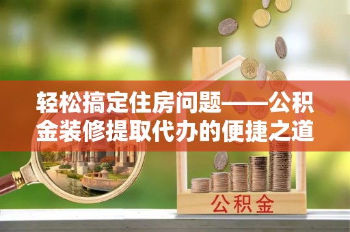 荔城轻松搞定住房问题——公积金装修提取代办的便捷之道