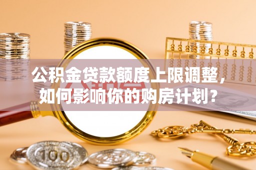 荔城公积金贷款额度上限调整，如何影响你的购房计划？