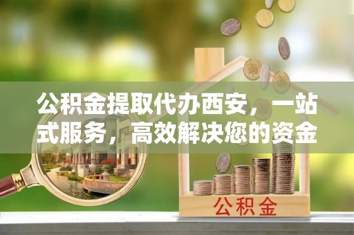 荔城公积金提取代办西安，一站式服务，高效解决您的资金需求