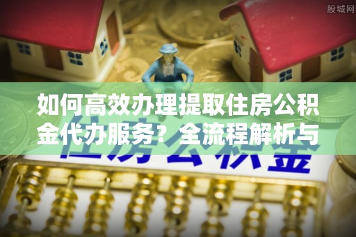 荔城如何高效办理提取住房公积金代办服务？全流程解析与技巧分享