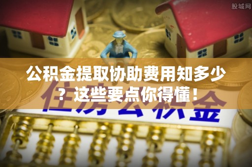 荔城公积金提取协助费用知多少？这些要点你得懂！