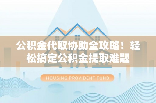 荔城公积金代取协助全攻略！轻松搞定公积金提取难题
