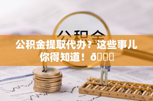 荔城公积金提取代办？这些事儿你得知道！😎