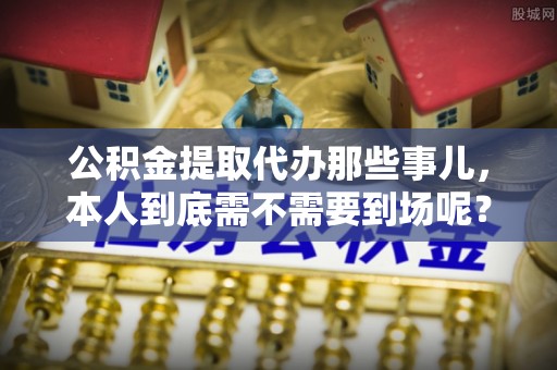 荔城公积金提取代办那些事儿，本人到底需不需要到场呢？