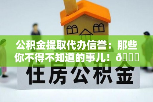 荔城公积金提取代办信誉：那些你不得不知道的事儿！😎