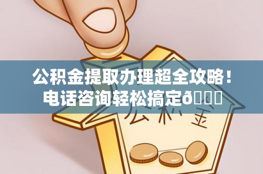 荔城公积金提取办理超全攻略！电话咨询轻松搞定😎