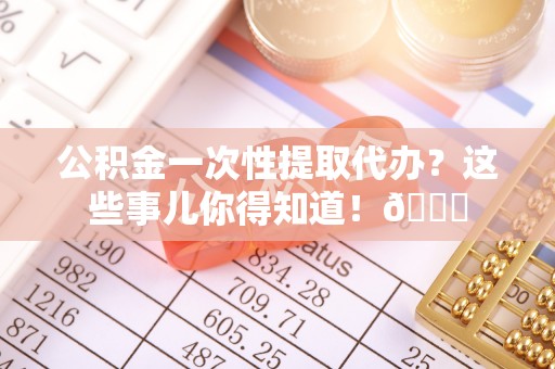 荔城公积金一次性提取代办？这些事儿你得知道！😎