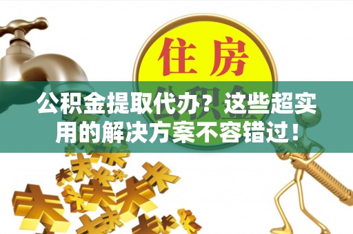 荔城公积金提取代办？这些超实用的解决方案不容错过！
