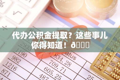荔城代办公积金提取？这些事儿你得知道！😎