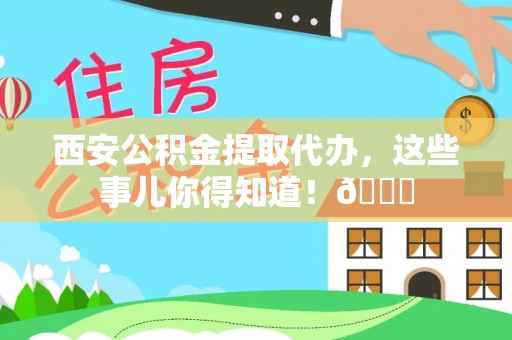 荔城西安公积金提取代办，这些事儿你得知道！😎