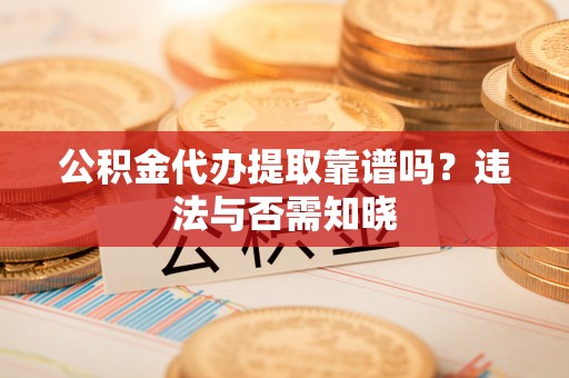 荔城公积金代办提取靠谱吗？违法与否需知晓