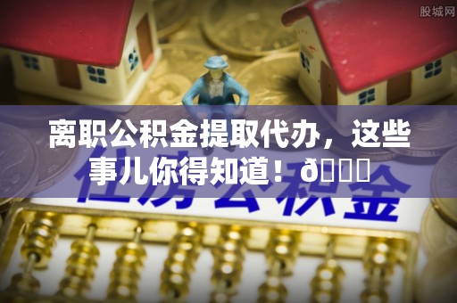 荔城离职公积金提取代办，这些事儿你得知道！😎