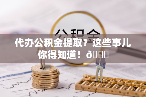 荔城代办公积金提取？这些事儿你得知道！😎