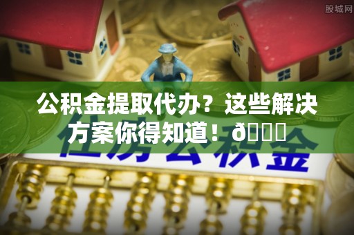 荔城公积金提取代办？这些解决方案你得知道！😎