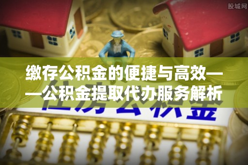 荔城缴存公积金的便捷与高效——公积金提取代办服务解析