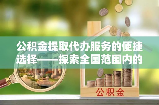荔城公积金提取代办服务的便捷选择——探索全国范围内的优质服务提供商