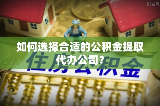 荔城如何选择合适的公积金提取代办公司？