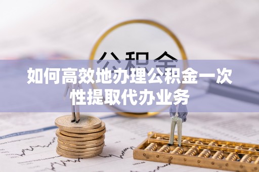 荔城如何高效地办理公积金一次性提取代办业务