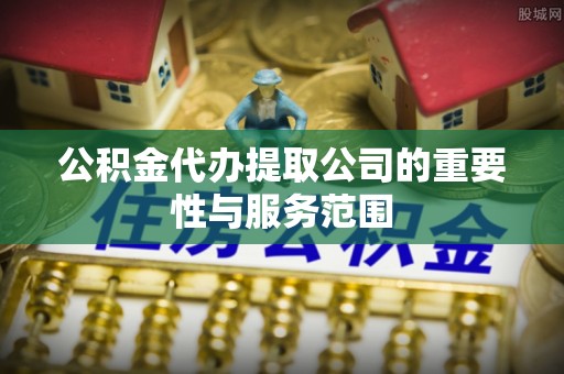 荔城公积金代办提取公司的重要性与服务范围