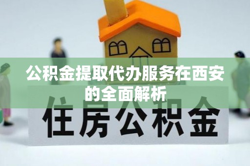 荔城公积金提取代办服务在西安的全面解析