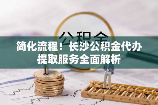 荔城简化流程！长沙公积金代办提取服务全面解析