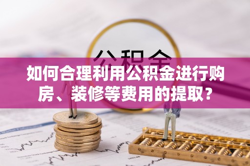 荔城如何合理利用公积金进行购房、装修等费用的提取？