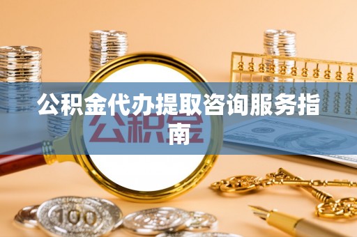 荔城公积金代办提取咨询服务指南