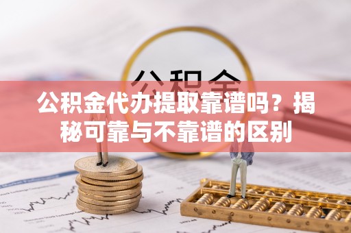 荔城公积金代办提取靠谱吗？揭秘可靠与不靠谱的区别