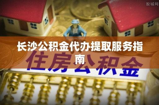 荔城长沙公积金代办提取服务指南