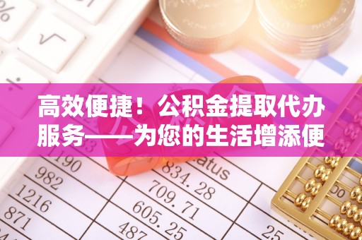 荔城高效便捷！公积金提取代办服务——为您的生活增添便利