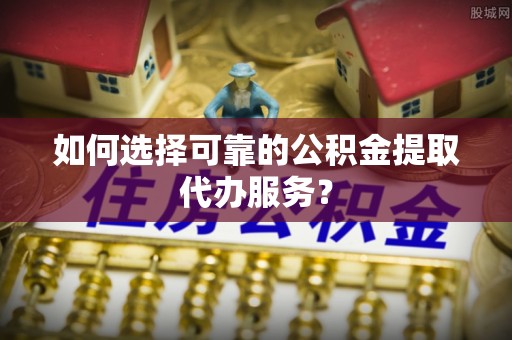 荔城如何选择可靠的公积金提取代办服务？