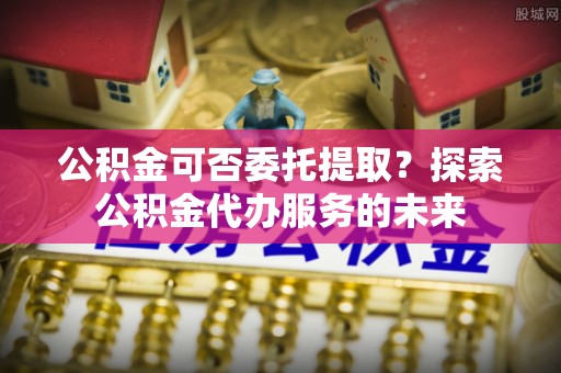 荔城公积金可否委托提取？探索公积金代办服务的未来
