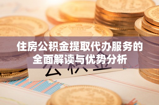 荔城住房公积金提取代办服务的全面解读与优势分析