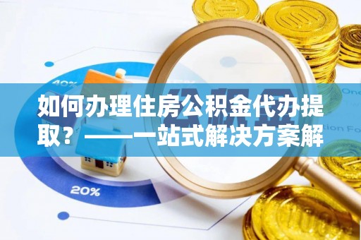 荔城如何办理住房公积金代办提取？——一站式解决方案解析